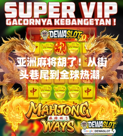 亚洲麻将胡了！从街头巷尾到全球热潮，一张牌桌上的文化奇观