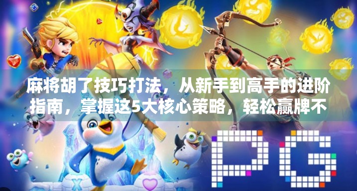 麻将胡了技巧打法，从新手到高手的进阶指南，掌握这5大核心策略，轻松赢牌不翻车！